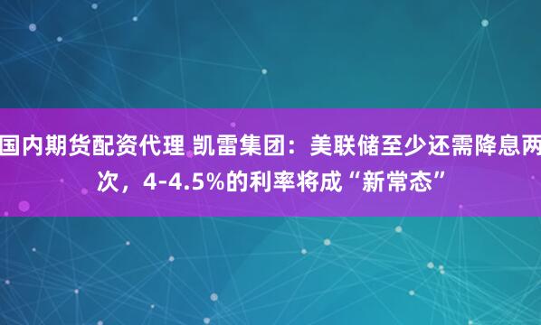 国内期货配资代理 凯雷集团：美联储至少还需降息两次，4-4.5%的利率将成“新常态”