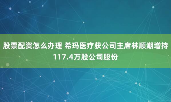 股票配资怎么办理 希玛医疗获公司主席林顺潮增持117.4万股公司股份