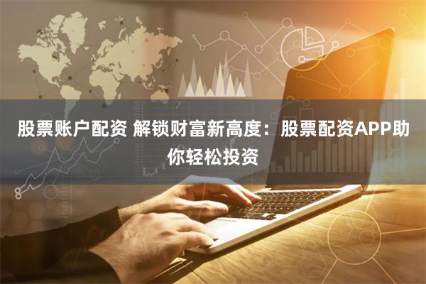 股票账户配资 解锁财富新高度：股票配资APP助你轻松投资