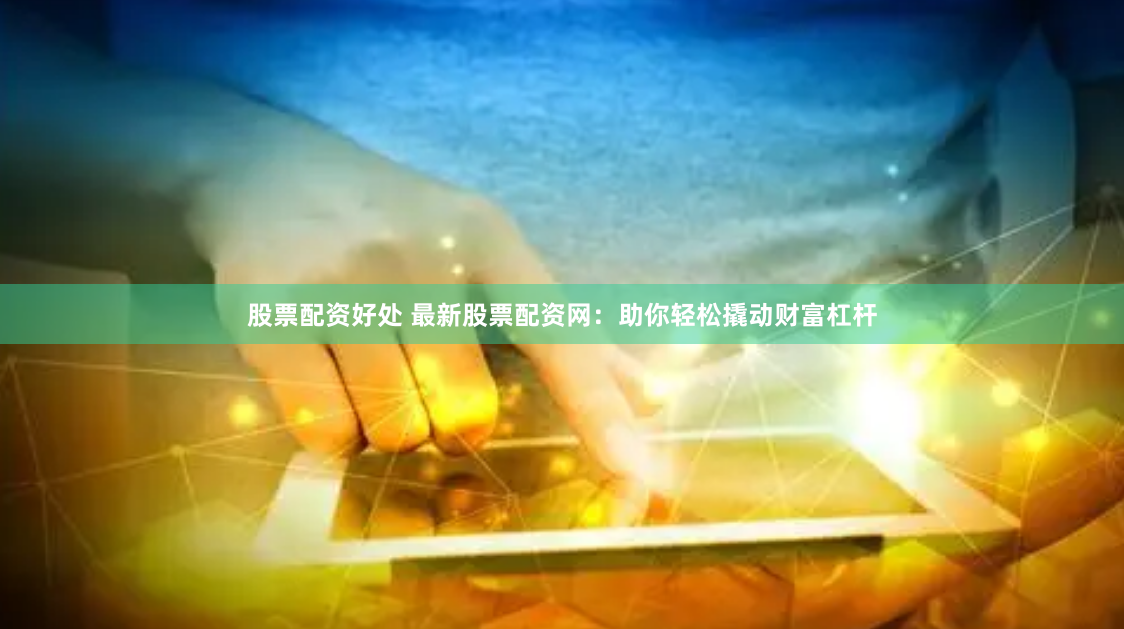 股票配资好处 最新股票配资网：助你轻松撬动财富杠杆