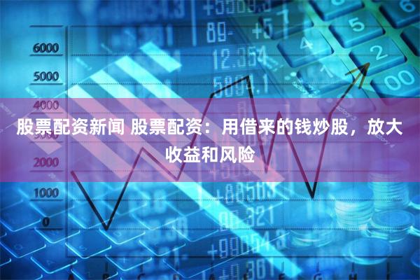 股票配资新闻 股票配资：用借来的钱炒股，放大收益和风险