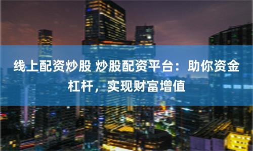 线上配资炒股 炒股配资平台：助你资金杠杆，实现财富增值
