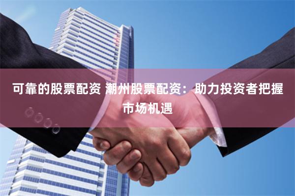 可靠的股票配资 潮州股票配资：助力投资者把握市场机遇