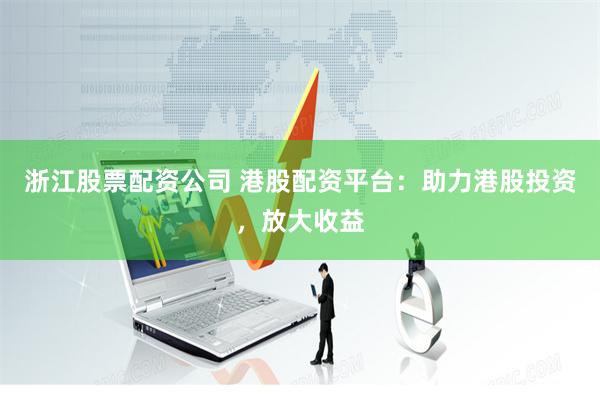 浙江股票配资公司 港股配资平台：助力港股投资，放大收益