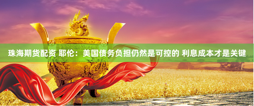 珠海期货配资 耶伦：美国债务负担仍然是可控的 利息成本才是关键