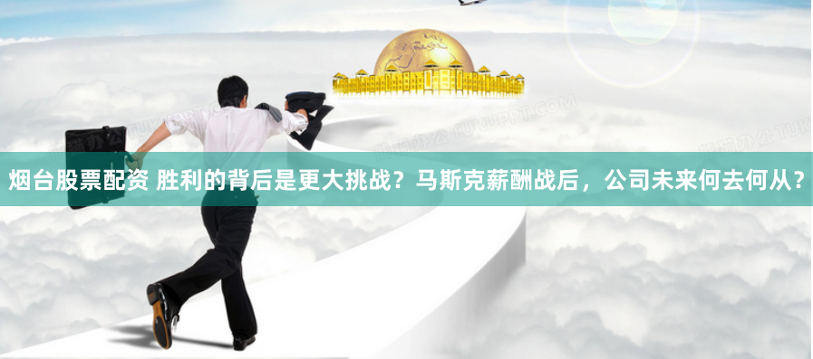 烟台股票配资 胜利的背后是更大挑战？马斯克薪酬战后，公司未来何去何从？