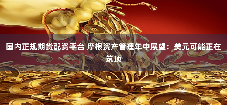 国内正规期货配资平台 摩根资产管理年中展望：美元可能正在筑顶