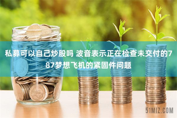 私募可以自己炒股吗 波音表示正在检查未交付的787梦想飞机的紧固件问题