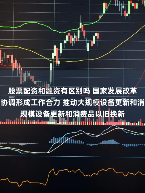 股票配资和融资有区别吗 国家发展改革委：加强统筹协调形成工作合力 推动大规模设备更新和消费品以旧换新