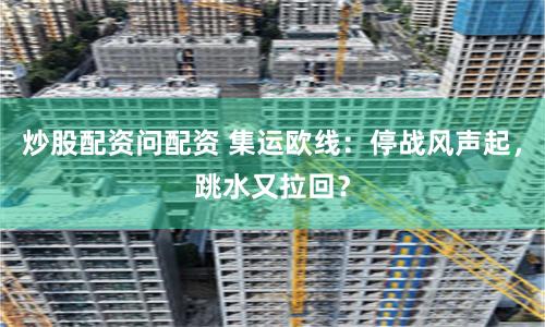 炒股配资问配资 集运欧线：停战风声起，跳水又拉回？