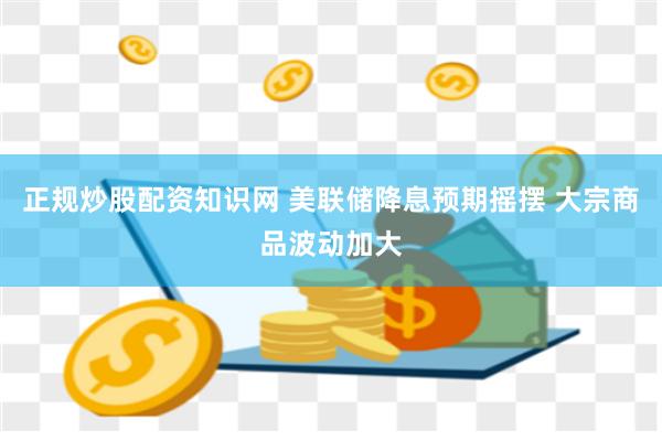 正规炒股配资知识网 美联储降息预期摇摆 大宗商品波动加大