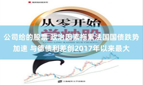 公司给的股票 政治因素拖累法国国债跌势加速 与德债利差创2017年以来最大