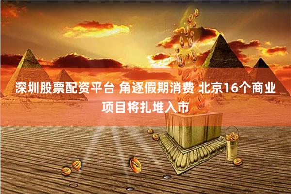 深圳股票配资平台 角逐假期消费 北京16个商业项目将扎堆入市