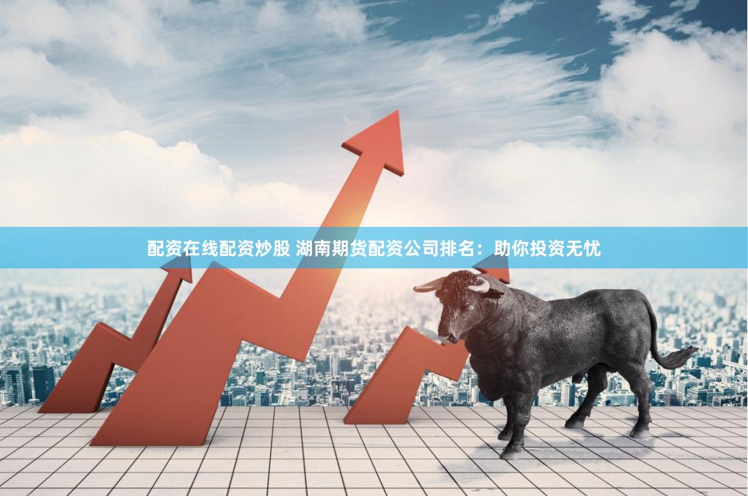 配资在线配资炒股 湖南期货配资公司排名：助你投资无忧