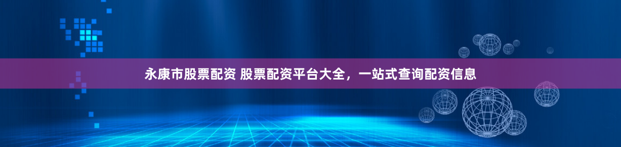 永康市股票配资 股票配资平台大全，一站式查询配资信息
