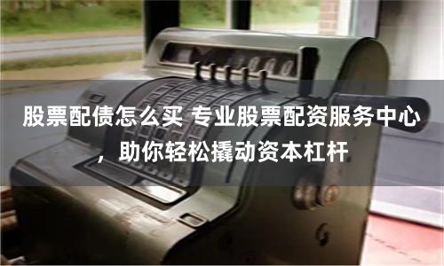 股票配债怎么买 专业股票配资服务中心，助你轻松撬动资本杠杆