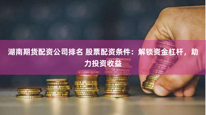 湖南期货配资公司排名 股票配资条件：解锁资金杠杆，助力投资收益