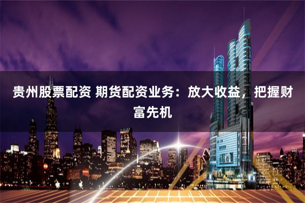 贵州股票配资 期货配资业务：放大收益，把握财富先机
