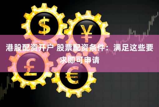 港股配资开户 股票配资条件：满足这些要求即可申请