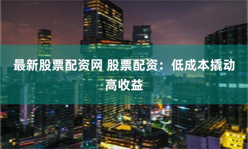 最新股票配资网 股票配资：低成本撬动高收益