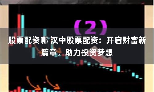 股票配资哪 汉中股票配资：开启财富新篇章，助力投资梦想