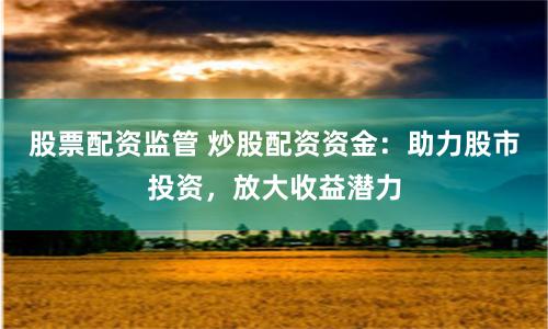股票配资监管 炒股配资资金：助力股市投资，放大收益潜力