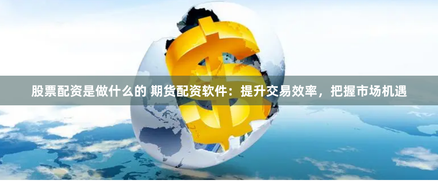 股票配资是做什么的 期货配资软件：提升交易效率，把握市场机遇