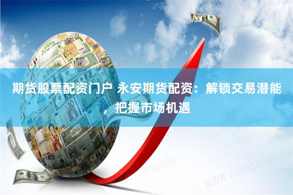 期货股票配资门户 永安期货配资：解锁交易潜能，把握市场机遇