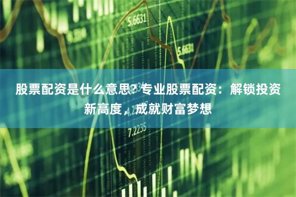 股票配资是什么意思? 专业股票配资：解锁投资新高度，成就财富梦想