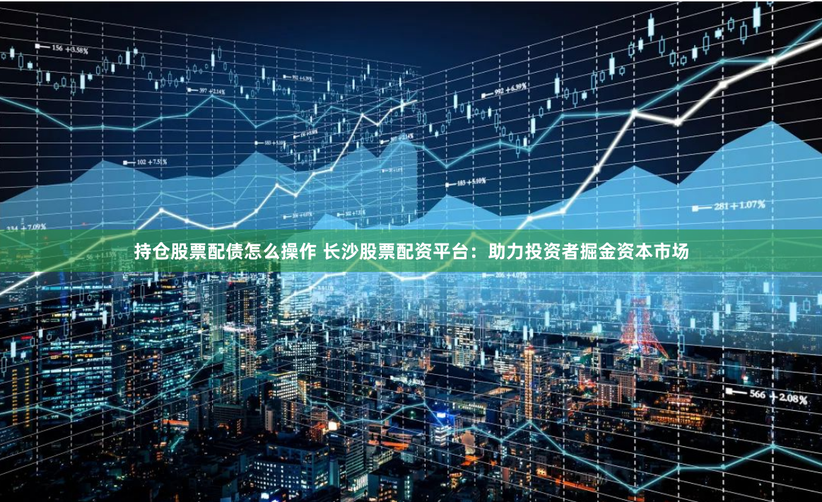 持仓股票配债怎么操作 长沙股票配资平台:助力投资者掘金资本市场