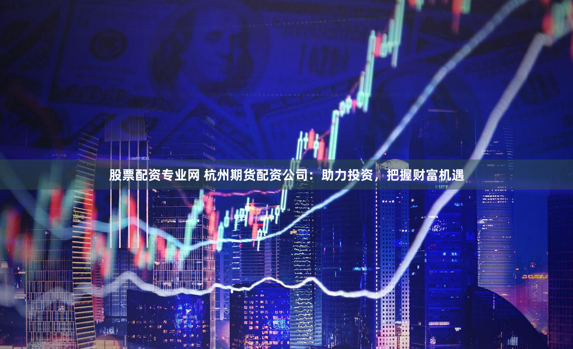 股票配资专业网 杭州期货配资公司：助力投资，把握财富机遇