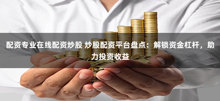 配资专业在线配资炒股 炒股配资平台盘点：解锁资金杠杆，助力投资收益