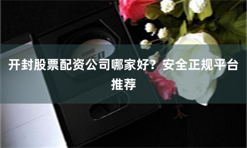 开封股票配资公司哪家好？安全正规平台推荐